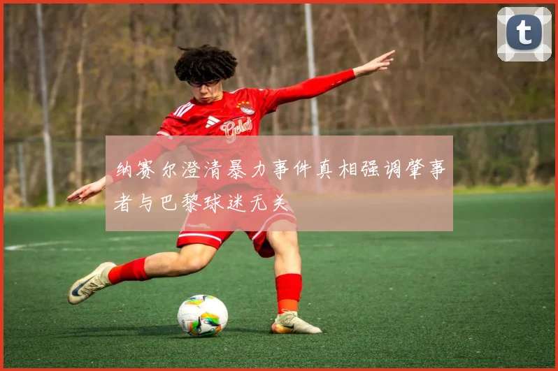 纳赛尔澄清暴力事件真相强调肇事者与巴黎球迷无关