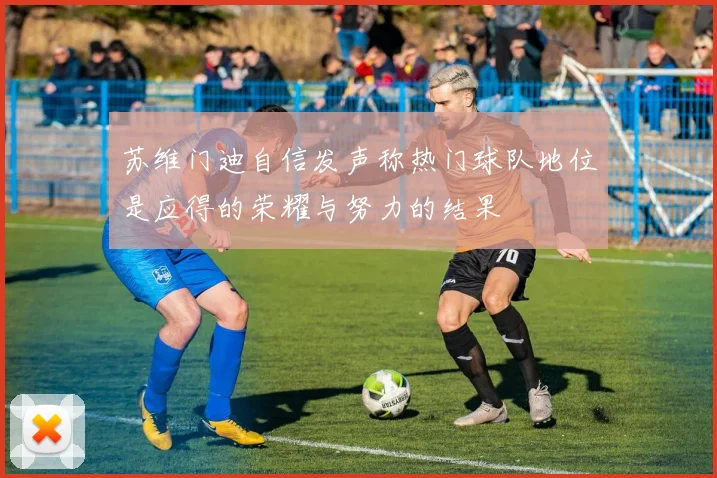 苏维门迪自信发声称热门球队地位是应得的荣耀与努力的结果