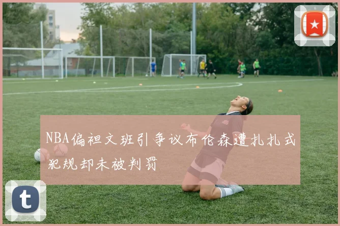 NBA偏袒文班引争议布伦森遭扎扎式犯规却未被判罚