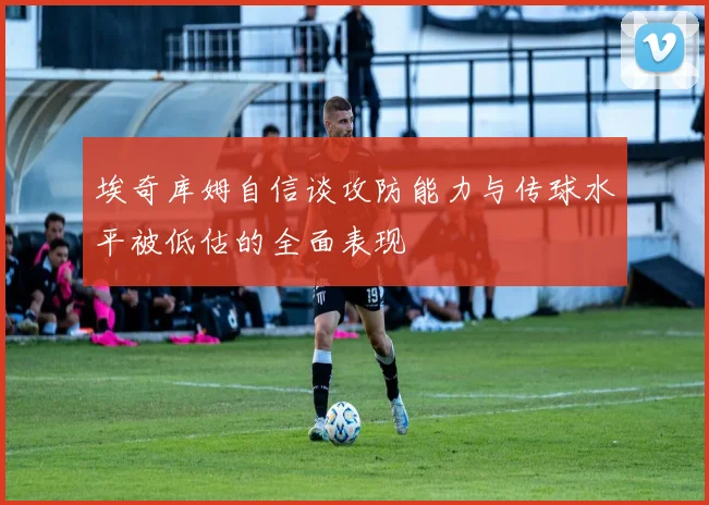 埃奇库姆自信谈攻防能力与传球水平被低估的全面表现