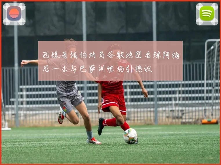 西媒恶搞伯纳乌谷歌地图名琼阿梅尼一击与巴萨训练场引热议