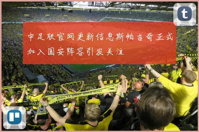 中足联官网更新信息斯帕吉奇正式加入国安阵容引发关注