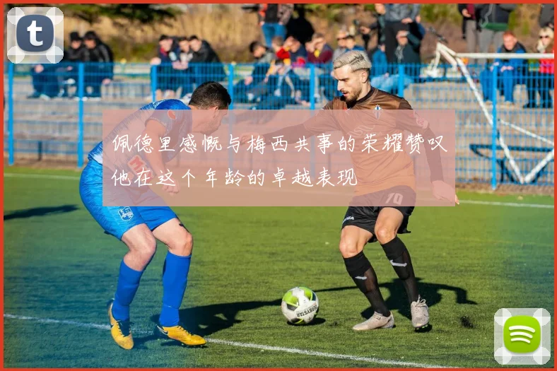 佩德里感慨与梅西共事的荣耀赞叹他在这个年龄的卓越表现