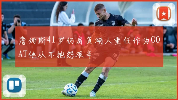 詹姆斯41岁仍肩负湖人重任作为GOAT他从不抱怨艰辛