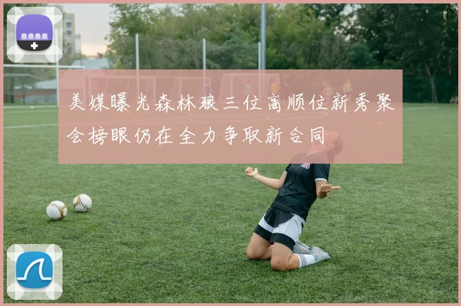 美媒曝光森林狼三位高顺位新秀聚会榜眼仍在全力争取新合同