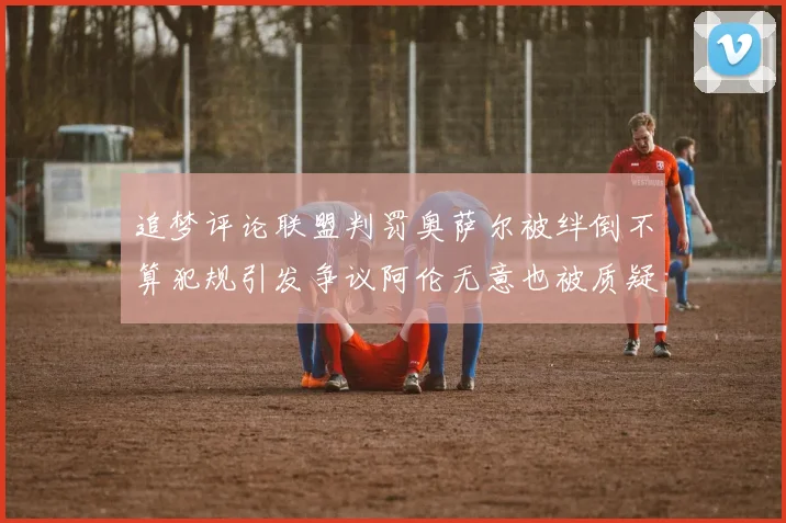 追梦评论联盟判罚奥萨尔被绊倒不算犯规引发争议阿伦无意也被质疑