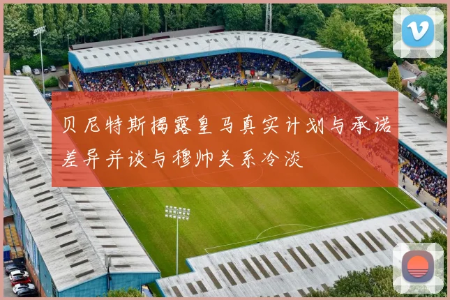 贝尼特斯揭露皇马真实计划与承诺差异并谈与穆帅关系冷淡