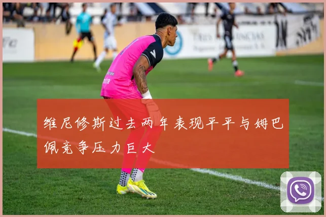 维尼修斯过去两年表现平平与姆巴佩竞争压力巨大