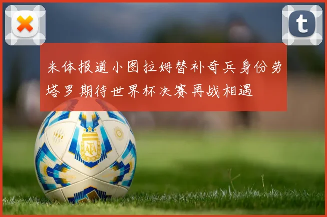 米体报道小图拉姆替补奇兵身份劳塔罗期待世界杯决赛再战相遇