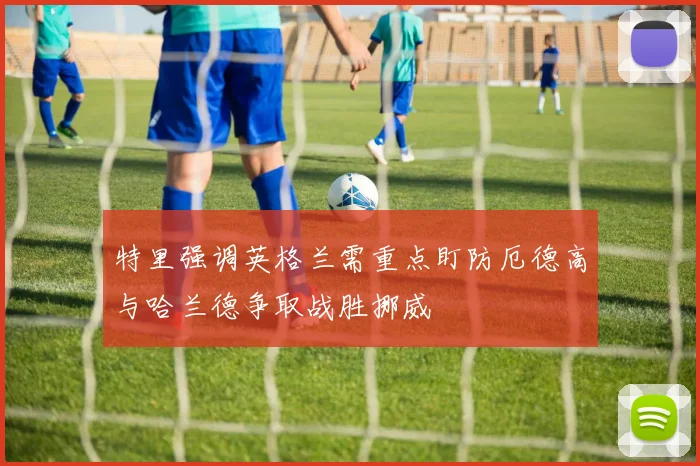 特里强调英格兰需重点盯防厄德高与哈兰德争取战胜挪威