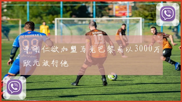 李刚仁欲加盟马竞巴黎或以3000万欧元放行他