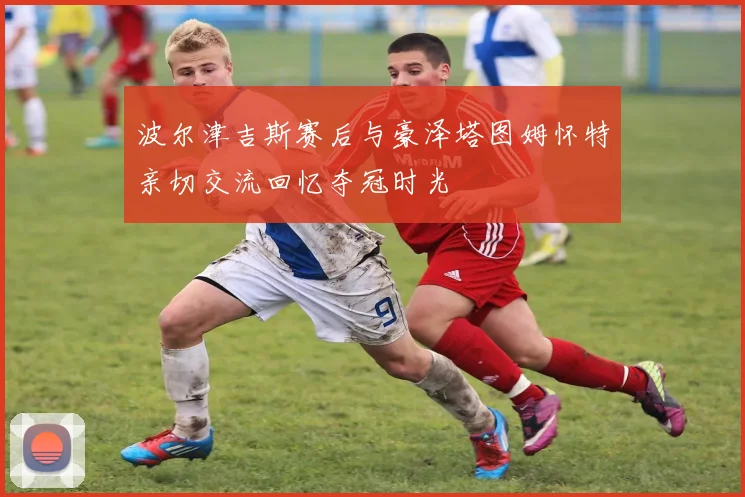 波尔津吉斯赛后与豪泽塔图姆怀特亲切交流回忆夺冠时光