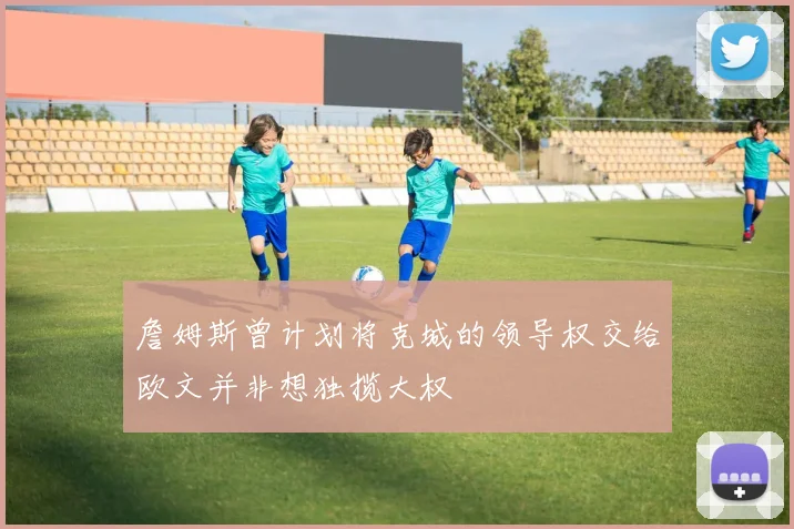 詹姆斯曾计划将克城的领导权交给欧文并非想独揽大权