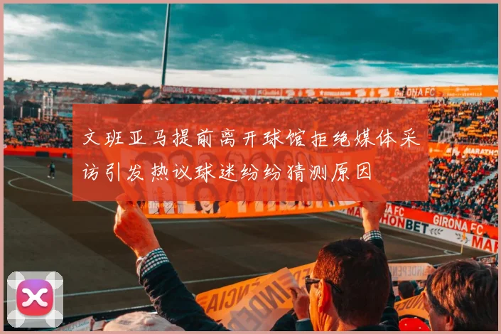 文班亚马提前离开球馆拒绝媒体采访引发热议球迷纷纷猜测原因
