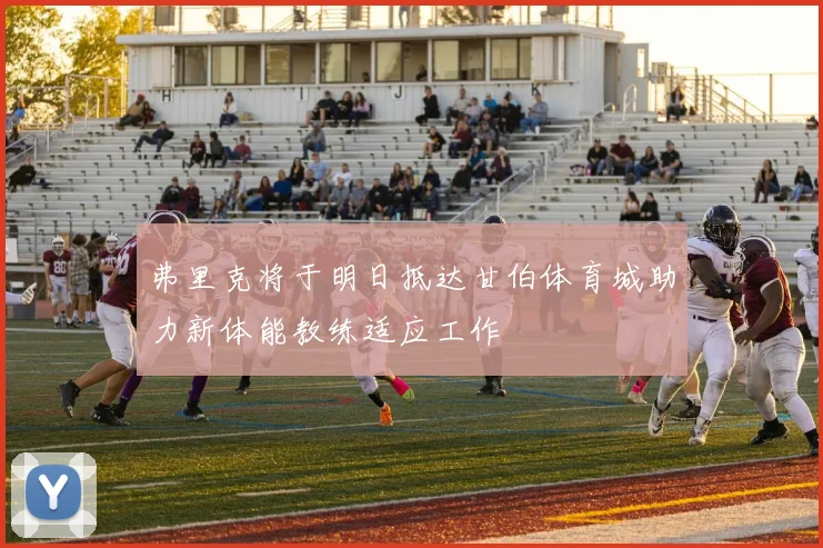 弗里克将于明日抵达甘伯体育城助力新体能教练适应工作