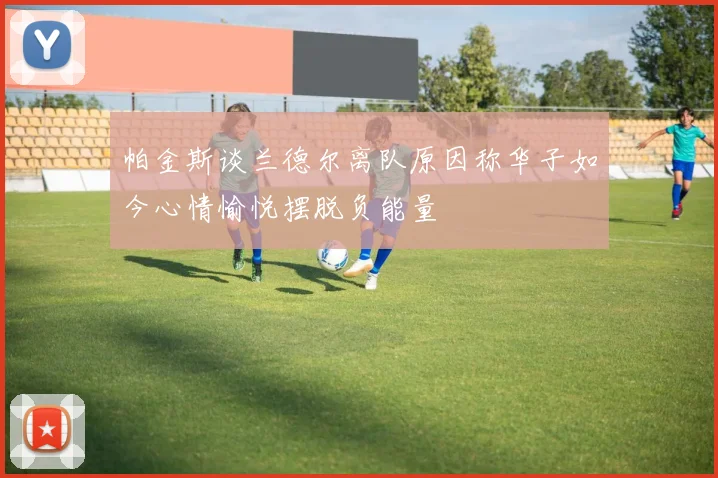 帕金斯谈兰德尔离队原因称华子如今心情愉悦摆脱负能量