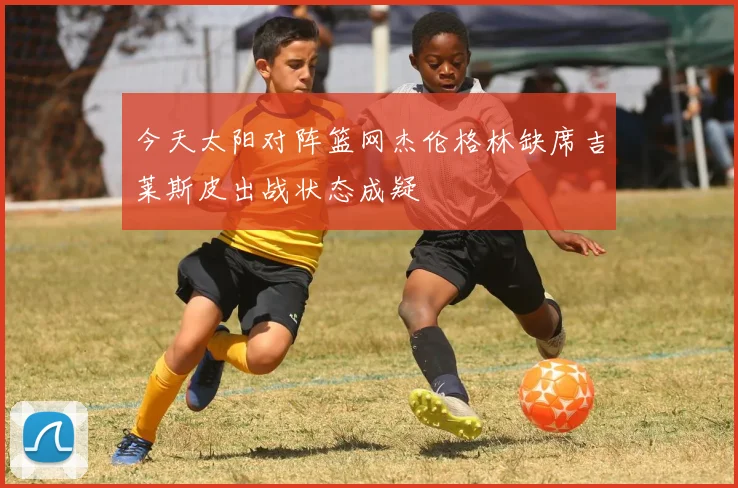 今天太阳对阵篮网杰伦格林缺席吉莱斯皮出战状态成疑