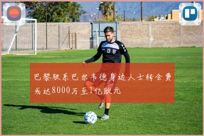 巴黎联系巴尔韦德身边人士转会费或达8000万至1亿欧元