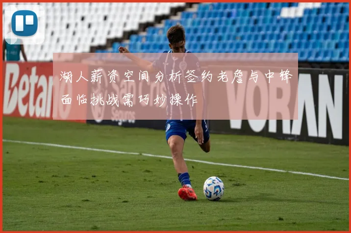 湖人薪资空间分析签约老詹与中锋面临挑战需巧妙操作