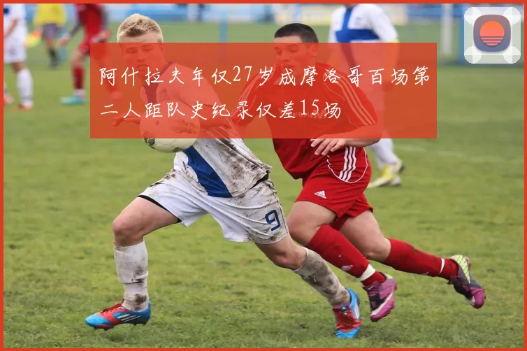 阿什拉夫年仅27岁成摩洛哥百场第二人距队史纪录仅差15场