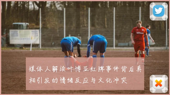 媒体人解读叶博亚红牌事件背后真相引发的情绪反应与文化冲突