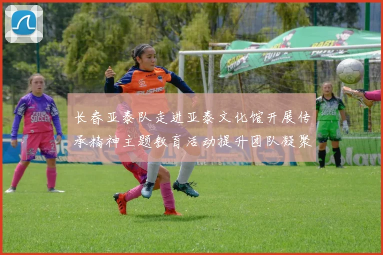 长春亚泰队走进亚泰文化馆开展传承精神主题教育活动提升团队凝聚力与文化认同感