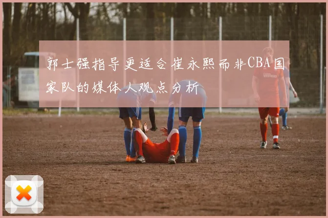 郭士强指导更适合崔永熙而非CBA国家队的媒体人观点分析