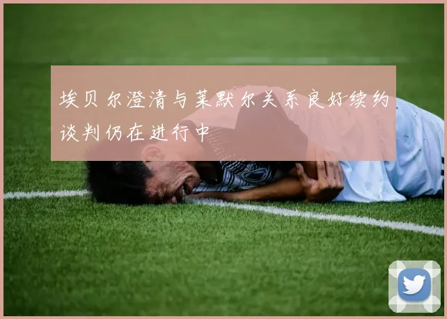 埃贝尔澄清与莱默尔关系良好续约谈判仍在进行中