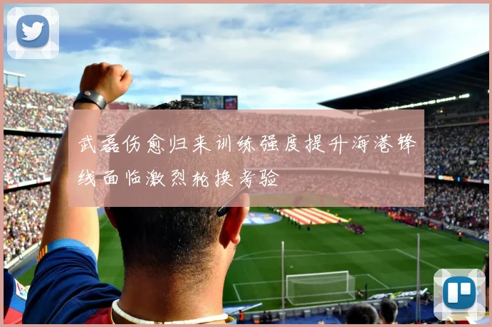 武磊伤愈归来训练强度提升海港锋线面临激烈轮换考验
