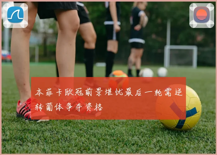 本菲卡欧冠前景堪忧最后一轮需逆转葡体争夺资格