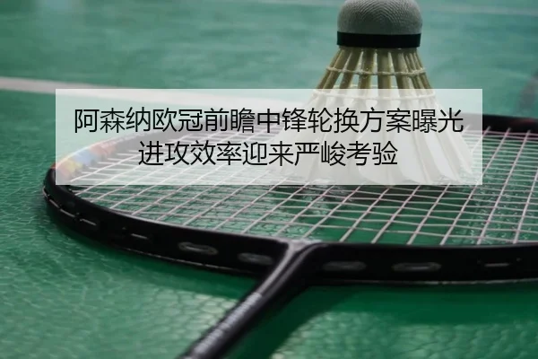 阿森纳欧冠前瞻中锋轮换方案曝光 进攻效率迎来严峻考验